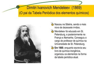 Dimitri Ivanovich Mendeleev  (1869)   (O pai da Tabela Periódica dos elementos químicos) Nasceu na Sibéria, sendo o mais novo de dezessete irmãos.  Mendeleev foi educado em St. Petersburg, e posteriormente na França e Alemanha. Conseguiu o cargo de professor de química na Universidade de St. Petersburg.  Em 1869 , enquanto escrevia seu livro de química inorgânica, organizou os elementos na forma da tabela periódica atual. 
