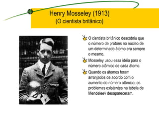Henry Mosseley (1913) (O cientista britânico) O cientista britânico descobriu que o número de prótons no núcleo de um determinado átomo era sempre o mesmo. Mosseley usou essa idéia para o número atômico de cada átomo.  Quando os átomos foram arranjados de acordo com o aumento do número atômico, os problemas existentes na tabela de Mendeleev desapareceram. 