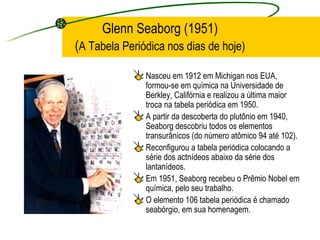 Glenn Seaborg (1951) ( A Tabela Periódica nos dias de hoje) Nasceu em 1912 em Michigan nos EUA, formou-se em química na Universidade de Berkley, Califórnia e realizou a última maior troca na tabela periódica em 1950.  A partir da descoberta do plutônio em 1940, Seaborg descobriu todos os elementos transurânicos (do número atômico 94 até 102).  Reconfigurou a tabela periódica colocando a série dos actnídeos abaixo da série dos lantanídeos. Em 1951, Seaborg recebeu o Prêmio Nobel em química, pelo seu trabalho.  O elemento 106 tabela periódica é chamado seabórgio, em sua homenagem. 