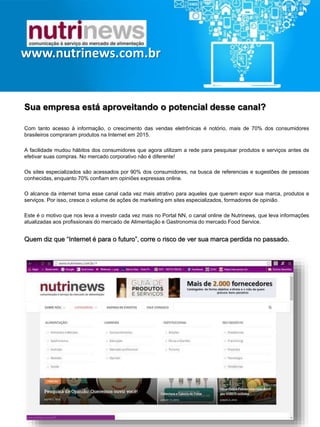 Sua empresa está aproveitando o potencial desse canal?
Com tanto acesso à informação, o crescimento das vendas eletrônicas é notório, mais de 70% dos
consumidores brasileiros compraram produtos na Internet em 2015.
A facilidade mudou hábitos dos consumidores que agora utilizam a rede para pesquisar produtos e serviços
antes de efetivar suas compras. No mercado corporativo não é diferente!
Os sites especializados são acessados por 90% dos consumidores, na busca de referencias e sugestões de
pessoas conhecidas, enquanto 70% confiam em opiniões expressas online.
O alcance da internet torna esse canal cada vez mais atrativo para aqueles que querem expor sua marca,
produtos e serviços. Por isso, cresce o volume de ações de marketing em sites especializados, formadores
de opinião.
Este é o motivo que nos leva a investir cada vez mais no Portal NN, o canal online de Nutrinews, que leva
informações atualizadas aos profissionais do mercado de Alimentação e Gastronomia do mercado Food
Service.
Quem diz que “Internet é para o futuro”,
corre o risco de ver sua marca perdida no passado.
www.nutrinews.com.br
Solicite mais informações pelos telefones: (11) 2973.4057 ou 3051.6771
 