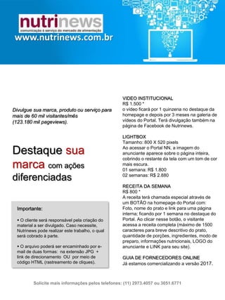VIDEO INSTITUCIONAL
R$ 1.500 *
o vídeo ficará por 1 quinzena no destaque da
homepage e depois por 3 meses na galeria de
vídeos do Portal. Terá divulgação também na
página de Facebook de Nutrinews.
LIGHTBOX
Tamanho: 800 X 520 pixels
Ao acessar o Portal NN, a imagem do
anunciante aparece sobre o página inteira,
cobrindo o restante da tela com um tom de
cor mais escura.
01 semana: R$ 1.800
02 semanas: R$ 2.880
RECEITA DA SEMANA
R$ 800 *
A receita terá chamada especial através de um
BOTÃO na homepage do Portal com: Foto,
nome do prato e link para uma página interna;
ficando por 1 semana no destaque do Portal.
Ao clicar nesse botão, o visitante acessa a
receita completa (máximo de 1500 caracteres
para breve descritivo do prato, quantidade de
porções, ingredientes, modo de preparo,
informações nutricionais, LOGO do anunciante
e LINK para seu site).
GUIA DE FORNECEDORES ONLINE
Já estamos comercializando a versão 2017.
www.nutrinews.com.br
Divulgue sua marca, produto ou serviço para
mais de 60 mil visitantes/mês
(123.180 mil pageviews).
Destaque sua marca
com ações diferenciadas
Importante:
 O cliente será responsável pela criação do
material a ser divulgado. Caso necessite,
Nutrinews pode realizar este trabalho, o qual
será cobrado à parte.
 O arquivo poderá ser encaminhado por e-mail
de duas formas: na extensão JPG + link de
direcionamento OU por meio de código HTML
(rastreamento de cliques).
Solicite mais informações pelos telefones: (11) 2973.4057 ou 3051.6771
 