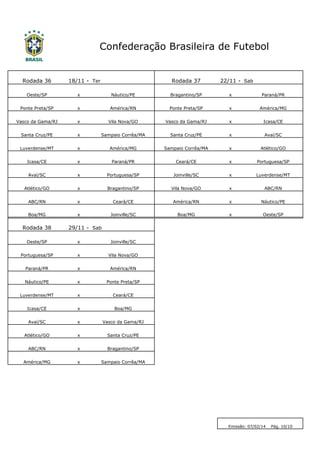 Rodada 36 
18/11 - 
Ter 
Rodada 37 
22/11 - 
Sab 
Oeste/SP 
x 
Náutico/PE 
Bragantino/SP 
x 
Paraná/PR 
Ponte Preta/SP 
x 
América/RN 
Ponte Preta/SP 
x 
América/MG 
Vasco da Gama/RJ 
x 
Vila Nova/GO 
Vasco da Gama/RJ 
x 
Icasa/CE 
Santa Cruz/PE 
x 
Sampaio Corrêa/MA 
Santa Cruz/PE 
x 
Avaí/SC 
Luverdense/MT 
x 
América/MG 
Sampaio Corrêa/MA 
x 
Atlético/GO 
Icasa/CE 
x 
Paraná/PR 
Ceará/CE 
x 
Portuguesa/SP 
Avaí/SC 
x 
Portuguesa/SP 
Joinville/SC 
x 
Luverdense/MT 
Atlético/GO 
x 
Bragantino/SP 
Vila Nova/GO 
x 
ABC/RN 
ABC/RN 
x 
Ceará/CE 
América/RN 
x 
Náutico/PE 
Boa/MG 
x 
Joinville/SC 
Boa/MG 
x 
Oeste/SP 
Rodada 38 
29/11 - 
Sab 
Oeste/SP 
x 
Joinville/SC 
Portuguesa/SP 
x 
Vila Nova/GO 
Paraná/PR 
x 
América/RN 
Náutico/PE 
x 
Ponte Preta/SP 
Luverdense/MT 
x 
Ceará/CE 
Icasa/CE 
x 
Boa/MG 
Avaí/SC 
x 
Vasco da Gama/RJ 
Atlético/GO 
x 
Santa Cruz/PE 
ABC/RN 
x 
Bragantino/SP 
América/MG 
x 
Sampaio Corrêa/MA 
Confederação Brasileira de Futebol 
Emissão: 07/02/14 Pág. 10/10  