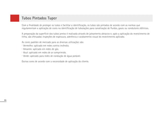 84
Tubos Pintados Tuper
Com a finalidade de proteger os tubos e facilitar a identificação, os tubos são pintados de acordo com as normas que
regulamentam a aplicação de cores na identificação de tubulações para canalização de fluidos, gases ou condutores elétricos.
A preparação da superfície dos tubos pretos é realizada através de jateamento abrasivo e, após a aplicação do revestimento de
linha, são efetuadas inspeções de espessura, aderência e acabamento visual do revestimento aplicado.
As cores padrões de mercado para as diversas utilizações são:
∙ Vermelho: aplicado em redes contra incêndio.
∙ Amarelo: aplicado em redes de gás.
∙ Azul: aplicado em redes de ar comprimido.
∙ Verde: aplicado para redes de condução de água potável.
Outras cores de acordo com a necessidade de aplicação do cliente.
 