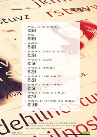 - MANUAL DE USO DA MARCA
R$950
- MARCA
R$900
- NAMING
R$800
- PAPELARIA <CARTÃO DE VISITA>
R$200
- PAPELARIA <CRACHÁ>
R$150
- PAPELARIA <ENVELOPE>
R$200
- PAPELARIA <LABEL PARA CD>
R$200
- PAPELARIA <PAPEL TIMBRADO>
R$150
- PAPELARIA <PASTA A4 SIMPLES>
R$250
- PROGRAMA DE ID VISUAL <PIV BÁSICO>
R$1.800
IDENTIDADEVISUAL
<1> compreende os seguintes itens: capa, sumário, introdução, assinaturas,
malha de proporção, redução mínima, área de não interferência, tipografia,
padrão cromático, controle de fundo e uso incorreto. <2> criação de nome.
<3> compreende os seguintes itens: marca, manual de uso da marca, cartão de
visita, papel timbrado, um modelo de envelope fechado.
1
2
3
12
 