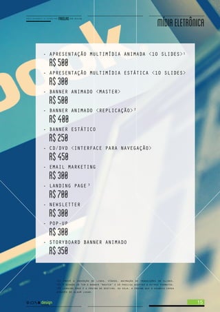 <1> prevê a inserção de links, vídeos, animação de transições de slides.
<2> é quando já tem o banner ‘master’ e só precisa adaptar a outros formatos.
<3> landing page é a página de destino, ou seja, a página que o usuário chega
através de algum lugar.
- APRESENTAÇÃO MULTIMÍDIA ANIMADA <10 SLIDES>
R$500
- APRESENTAÇÃO MULTIMÍDIA ESTÁTICA <10 SLIDES>
R$300
- BANNER ANIMADO <MASTER>
R$500
- BANNER ANIMADO <REPLICAÇÃO>
R$400
- BANNER ESTÁTICO
R$250
- CD/DVD <INTERFACE PARA NAVEGAÇÃO>
R$450
- EMAIL MARKETING
R$300
- LANDING PAGE
R$700
- NEWSLETTER
R$300
- POP-UP
R$300
- STORYBOARD BANNER ANIMADO
R$350
1
2
3
15
MÍDIAELETRÔNICA
 