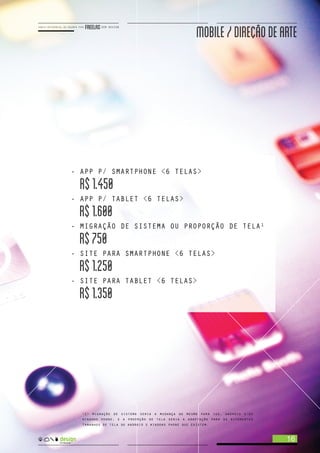 MOBILE/DIREÇAODEARTE
16
- APP P/ SMARTPHONE <6 TELAS>
R$1.450
- APP P/ TABLET <6 TELAS>
R$1.600
- MIGRAÇÃO DE SISTEMA OU PROPORÇÃO DE TELA
R$750
- SITE PARA SMARTPHONE <6 TELAS>
R$1.250
- SITE PARA TABLET <6 TELAS>
R$1.350
1
<1> migração de sistema seria a mudança do mesmo para ios, android e/ou
windows phone. e a proprção de tela seria a adaptação para os diferentes
tamanhos de tela do android e windows phone que existem.
 