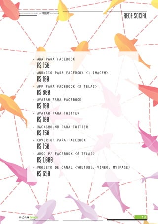 REDESOCIAL
- ABA PARA FACEBOOK
R$150
- ANÚNCIO PARA FACEBOOK <1 IMAGEM>
R$100
- APP PARA FACEBOOK <3 TELAS>
R$600
- AVATAR PARA FACEBOOK
R$100
- AVATAR PARA TWITTER
R$100
- BACKGROUND PARA TWITTER
R$150
- COVERTOP PARA FACEBOOK
R$150
- JOGO P/ FACEBOOK <6 TELAS>
R$1.000
- PROJETO DE CANAL <YOUTUBE, VIMEO, MYSPACE>
R$650
19
 