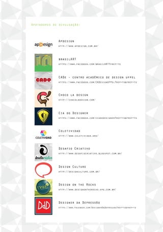 Apoiadores de divulgação:
Apdesign
http://www.apdesign.com.br/
brasilART
https://www.facebook.com/brasilART?fref=ts
CADe - centro acadêmico de design ufpel
https://www.facebook.com/CADesignUFPel?ref=ts&fref=ts
Choco la design
http://chocoladesign.com/
Cia do Designer
https://www.facebook.com/ciadodesigner?ref=ts&fref=ts
Coletividad
http://www.coletividad.org/
Desafio Criativo
http://www.desafiocriativo.blogspot.com.br/
Design Culture
http://designculture.com.br/
Design on the Rocks
http://www.designontherocks.xpg.com.br/
Designer da Depressão
https://www.facebook.com/DesignerDaDepressao?ref=ts&fref=ts
 