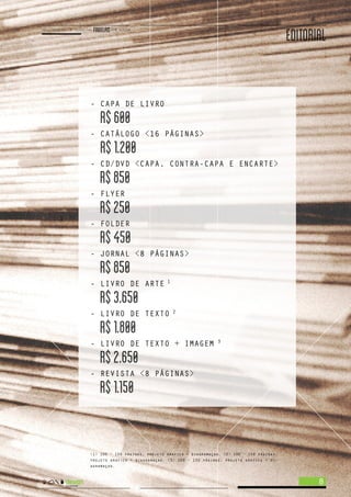 EDITORIAL
- CAPA DE LIVRO
R$600
- CATÁLOGO <16 PÁGINAS>
R$1.200
- CD/DVD <CAPA, CONTRA-CAPA E ENCARTE>
R$850
- FLYER
R$250
- FOLDER
R$450
- JORNAL <8 PÁGINAS>
R$850
- LIVRO DE ARTE
R$3.650
- LIVRO DE TEXTO
R$1.800
- LIVRO DE TEXTO + IMAGEM
R$2.650
- REVISTA <8 PÁGINAS>
R$1.150
8
<1> 100 ~ 150 páginas, projeto grafico + diagramaçao. <2> 100 ~ 150 páginas,
projeto grafico + diagramaçao. <3> 100 ~ 150 páginas, projeto grafico + di-
agramaçao.
1
2
3
 
