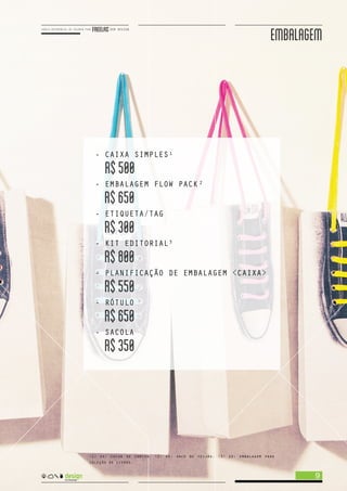 EMBALAGEM
9
<1> ex: caixa de camisa. <2> ex: saco de feijão. <3> ex: embalagem para
coleção de livros.
- CAIXA SIMPLES
R$500
- EMBALAGEM FLOW PACK
R$650
- ETIQUETA/TAG
R$300
- KIT EDITORIAL
R$800
- PLANIFICAÇÃO DE EMBALAGEM <CAIXA>
R$550
- RÓTULO
R$650
- SACOLA
R$350
1
2
3
 