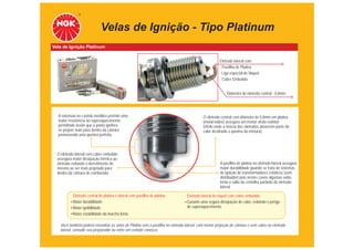 Velas de Ignição - Tipo Platinum
Vela de Ignição Platinum


                                                                                                    Eletrodo lateral com:
                                                                                                    - Pastilha de Platina
                                                                                                    - Liga especial de Níquel
                                                                                                    - Cobre Embutido


                                                                                                        Diâmetro do eletrodo central - 0,8mm




  A extensão no castelo metálico permite uma                                              O eletrodo central com diâmetro de 0,8mm em platina
  maior resistência ao superaquecimento                                                   (metal nobre) assegura um menor efeito extintor
  permitindo assim que a ponta ignífera                                                   (efeito onde a massa dos eletrodos absorvem parte do
  se projete mais para dentro da câmara                                                   calor destinado a queima da mistura).
  promovendo uma queima perfeita.



  O eletrodo lateral com cobre embutido
  assegura maior dissipação térmica ao
  eletrodo evitando o derretimento do                                                               A pastilha de platina no eletrodo lateral assegura
  mesmo ao ser mais projetado para                                                                  maior durabilidade quando se trata de sistemas
  dentro da câmara de combustão.                                                                    de ignição de transformadores estáticos (sem
                                                                                                    distribuidor) pois nestes casos algumas velas
                                                                                                    terão o salto da centelha partindo do eletrodo
                                                                                                    lateral.

           Eletrodo central de platina e lateral com pastilha de platina:       Eletrodo lateral de níquel com cobre embutido:
           Maior durabilidade;                                                  Garante uma segura dissipação de calor, evitando o perigo
           Maior ignibilidade;                                                  de superaquecimento.
           Maior estabilidade da marcha lenta.

   Você também poderá encontrar as velas de Platina sem a pastilha no eletrodo lateral, com menor projeção de câmara e sem cobre no eletrodo
   lateral, consulte seu preparador ou entre em contato conosco.
 