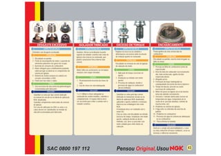 DESGASTE EXCESSIVO                               ISOLADOR TRINCADO                          EXCESSO DE TORQUE                                 ENCHARCAMENTO
              ASPECTO DA VELA                                 ASPECTO DA VELA                            ASPECTO DA VELA                                      ASPECTO DA VELA
Eletrodos com desgaste acentuado.                  Quebras, trincas ou inclinação na parte      Ruptura na rosca ou na canaleta e            Ponta ignífera da vela encharcada de
                                                   superior do isolador cerâmico das velas de   deformações excessivas tanto na arruela      combustível.
                 PROBLEMA
                                                   ignição e/ou marcas no sextavado, que        de vedação quanto no sextavado.                                 PROBLEMA
1 - Diﬁculdade na partida.                                                                                                                   Diﬁculdade na partida, marcha lenta irregular ou
                                                   podem caracterizar trinca interna (não                     PROBLEMA
2 - Perda de desempenho do motor e aumento de                                                                                                falha no motor.
                                                   visível).
    elementos poluentes nos gases de escape.                                                    Diﬁculdade na remoção da vela de ignição                          CAUSA
3 - Aumento de consumo de combustível.                            PROBLEMA                      do cabeçote do motor.                        1 - Pressão na linha de combustível acima do
4 - Maior voltagem para centelhamento podendo                                                                                                    especiﬁcado;
                                                   Motor falha nas acelerações ou em baixas                     CAUSA
    sobrecarregar ou daniﬁcar os componentes do                                                                                              2 - Nível de bóia do carburador excessivamente
    sistema de ignição.                            rotações com cargas elevadas.                1 - Aplicação de torque excessivo no
                                                                                                                                                 alto, bóia encharcada, agulha da bóia
5 - Retorno de chama (estouro no coletor) em                                                        aperto;
                                                                    CAUSA                                                                        emperrada aberta;
    veículos convertidos a GNV.                                                                 2 - Instalação ou retirada com motor
                                                                                                                                             3 - Afogador preso;
6 - Flash over nas velas e cabos.                  1 - Posicionamento incorreto da chave de         quente;
                                                                                                                                             4 - Formação do leque inadequada ou
                      CAUSA                            vela;                                    3 - Presença de oxidação, devido à
                                                                                                                                                 estanqueidade deﬁciente dos bicos injetores;
                                                   2 - Uso de chave de vela inadequada.             presença de água no combustível
1 - Uso excessivo da vela acima da quilometragem                                                                                             5 - Tempo de injeção, pressão ou vazão
                                                                                                    (álcool molhado).
    recomendada pelo fabricante.                                                                                                                 excessiva de combustível;
                                                                    SOLUÇÃO                                    SOLUÇÃO
                  SOLUÇÃO                                                                                                                    6 - Motor de passo ou bypass de ar da marcha
- Substituir as velas por tipo correto (indicado   1 e 2- Utilizar a chave adequada ao          - Substituir as velas pelo tipo correto          lenta não abrindo corretamente;
  no manual do veículo ou na tabela de aplicação   sextavado do castelo metálico, cobrindo-o      (indicado no manual do veículo ou na       7 - Sensores / válvulas daniﬁcadas (sensor de
  NGK atualizada).                                 completamente. O espaço interno deve           tabela de aplicação NGK atualizada),           temperatura de água, temperatura de ar,
- Substituir componentes daniﬁcados do sistema     ser suﬁciente para evitar o contato com o      aplicando o aperto conforme a instrução        vazão do ar, pressão absoluta, controle de
  de ignição.                                      isolador cerâmico.                             impressa nas embalagens das velas              marcha lenta, etc);
- Em caso de utilização no GNV, as velas e os                                                     NGK.                                       8 - Problema no sistema de ignição;
  cabos devem ser substituídos na metade da                                                     - A instalação deve ser realizada com o      9 - Folga entre os eletrodos da vela fora do
  vida útil recomendada pelo fabricante.                                                          motor frio.                                    padrão;
                                                                                                - Para as velas com diﬁculdade na retirada   10 - Problema no combustível;
                                                                                                  (excesso de torque, instalação com motor   11 - Presença de água no sistema de alimetação
                                                                                                  quente, oxidação devido ao álcool                ou no combustível.
                                                                                                  molhado, etc), deve-se proceder com        12 - Trinca interna no isolador.
                                                                                                  muito cuidado para evitar danos ao
                                                                                                                                                                 SOLUÇÃO
                                                                                                  cabeçote.
                                                                                                                                             Veriﬁcar e corrigir a(s) anormalidade(s), e caso
                                                                                                                                             as velas estiverem em boas condições, secar as
                                                                                                                                             mesmas e utilizá-las novamente.




                  SAC 0800 197 112                                                                                                                                                        43
 