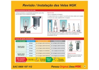 Revisão / Instalação das Velas NGK
  Posicionamento da chave de vela

  A chave de vela deve ser posicionada corretamente, para evitar                Chave de vela
  possível dano à rosca ou quebra do isolador.                                  - Deve ser adequada ao hexágono.
                                                                                - O espaço interno deve ser grande o suﬁciente para evitar contato com o isolador.
                                                                                - O encaixe deve cobrir completamente o hexágono.




                                                                                A trinca interna (como mostra a ﬁgura) e outras trincas ou quebras de isolador,
                                                                                tem como principal causa a inclinação da chave no ato da instalação ou
                                                                                desinstalação da vela.

  Torque de aperto recomendado
   Tipo de Vela de Ignição   (diâmetro da rosca)      Cabeçote de ferro fundido                 Cabeçote de alumínio

                                  18 mm            3.5 ~4.5 kgf.m (25.3~32.5 lb-ft)     3.5 ~4.0 kgf.m (25.3~28.8 lb-ft)


                                  14 mm            2.5 ~3.5 kgf.m (18.0~25.3 lb-ft)     2.5 ~3.0 kgf.m (18.0~21.6 lb-ft)
      Assento plano
      (Com gaxeta)
                                  12 mm            1.5 ~2.5 kgf.m (10.8~18.0 lb-ft)     1.5 ~2.0 kgf.m (10.8~14.5 lb-ft)


                                  10 mm            1.0 ~1.5 kgf.m (7.2~10.8 lb-ft)         1.0 ~1.2 kgf.m (7.2~8.7 lb-ft)



     Assento cônico
                                  18 mm            2.0 ~3.0 kgf.m (14.5~21.6 lb-ft)     2.0 ~3.0 kgf.m (14.5~21.6 lb-ft)     Torque Excessivo
     (Sem gaxeta)                                                                                                            Aplicação excessiva do torque de
                                  14 mm            1.5 ~2.5 kgf.m (10.8~18.0 lb-ft)      1.0 ~2.0 kgf.m (7.2~14.5 lb-ft)
                                                                                                                             aperto pode daniﬁcar a vela de
   Velas com assento                                                                                                         ignição.
                                                                               Velas com
    plano e diâmetros          Velas novas                     Reutilizadas                               Velas novas
                              ½ volta (180º)               1                    assento
       de rosca de                                             12 a    volta                             ou reutilizadas
                                                               (30º a 45º)       cônico                   volta (22,5º)
   18, 14, 12 e 10 mm




SAC 0800 197 112                                                                                                                                                     44
 