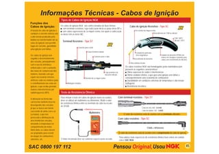 Informações Técnicas - Cabos de Ignição
                                   Tipos de Cabos de Ignição NGK
Funções dos
Cabos de Ignição:                  Os cabos de ignição NGK são confeccionados de duas formas:                                  Cabo de ignição Resistivo - Tipo SC
                                   ■ com terminais resistivos, cuja codiﬁcação inicia-se pelas letras ST e,
A função do cabo de ignição é      ■ com cabos supressivos de ﬁo níquel-cromo, nos quais a codiﬁcação                                 Fio resistivo de níquel-cromo
conduzir a corrente elétrica sob                                                                                                                                 Revestimento de CSM ou silicone
                                   se inicia com as letras SC.
a alta tensão produzida pela
                                                                                                                                                                                           CSM: 180ºC
bobina ou transformador até as                                                                                                                                                             Silicone: 235ºC
                                     Terminal Resistivo - Tipo ST
velas de ignição sem permitir
fugas de corrente, garantindo
                                                        Conector para a Vela
uma ignição sem falhas.
                                                                    Corpo terminal isolante
                                                                                                                                       Camada de partículas
Os cabos de ignição tem                                                                                                                ferro-magnéticas                   Isolador de borracha EPDM com
                                                                               Conector para o cabo                                                                       reforço em ﬁberglass (somente para
seguido o desenvolvimento                                                                                                           Revestimento de borracha              cabos com revestimento de silicone)
dos veículos, principalmente
                                                                                                                               Fibra sintética Kevlar
com o uso da eletrônica
                                                                                                                          Os cabos resistivos NGK são homologados pelas montadoras pois
embarcada e com o aumento
                                                                                                                          possuem as seguintes características:
das taxas de compressão dos
                                                                                              Capa protetora de           ■ Ótimo supressor de ruídos e interferências;
motores, fazendo com que                                                                      borracha silicone           ■ Ótimo condutor elétrico, o que gera uma ignição sem falhas e
sejam necessárias tensões                                        Resistor de ﬁo níquel-cromo                              consequentemente uma economia de combustível;
elétricas cada vez maiores para                                                                                           ■ Durabilidade em condições extremas de temperatura e alta tensão
o centelhamento nas velas de              Blindagem metálica                                                              (voltagem);
ignição, o que acaba gerando                                                                                              ■ Resistência mecânica.
maiores intereferências por
radiofreqüencia (RFI).             Teste de Resistência Ôhmica

A alteração na forma das
                                   Para efetuar o teste em cabos de ignição novos ou usados,                      Com terminal resistivo - Tipo ST
                                   deve-se utilizar um multímetro ou ohmímetro. Medir o valor
carrocerias também inﬂui no
                                   de resistência ôhmica entre os terminais do cabo na escala
desempenho dos veículos,           de 20 kΩ.
já que se busca um menor                                                                                                                        Cabo de vela: 4,0 ~ 8,0 kΩ
coeﬁciente de atrito com o ar                                                                                                                   Cabo de bobina: 1,0 ~ 3,0kΩ
                                                                      Multímetro
(cx baixo), o que tem                                                     Multímetro                                    O valor da resistência varia de acordo com os terminais utlizados
provocado a diminuição da
                                                                                                                  Com cabo resistivo - Tipo SC
área frontal dos veículos,
elevando a temperatura no
compartimento do motor.                                                                                                                                 7,5kΩ ± 40%/metro
Além disto, os cabos devem
ser projetados para resistir                                                                                      O valor da resistência varia de acordo com o comprimento do cabo de ignição
ao ataque de combustível,                                                                                          Para valores mais especíﬁcos de resistência ôhmica favor entrar em contato
solventes, etc.                    O Valor encontrado deve ser conforme especiﬁcações ao lado.
                                                                                                                   com o SAC NGK.


SAC 0800 197 112                                                                                                                                                                                             45
 