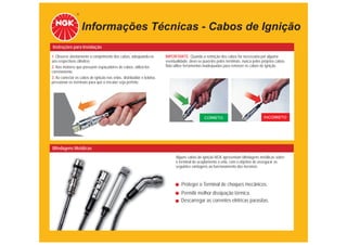 Informações Técnicas - Cabos de Ignição
Instruções para Instalação
1. Observe atentamente o comprimento dos cabos, adequando-os           IMPORTANTE: Quando a remoção dos cabos for necessária por alguma
aos respectivos cilindros.                                             eventualidade, deve-se puxá-los pelos terminais, nunca pelos próprios cabos.
2. Nos motores que possuem espaçadores de cabos, utilizá-los           Não utilize ferramentas inadequadas para remover os cabos de ignição.
corretamente.
3. Ao conectar os cabos de ignição nas velas, distribuidor e bobina,
pressionar os terminais para que o encaixe seja perfeito.




                                                                                               CORRETO                               INCORRETO




Blindagens Metálicas
                                                                             Alguns cabos de ignição NGK apresentam blindagens metálicas sobre
                                                                             o terminal de acoplamento à vela, com o objetivo de assegurar as
                                                                             seguintes vantagens ao funcionamento dos mesmos:



                                                                                 Proteger o Terminal de choques mecânicos.
                                                                                Permitir melhor dissipação térmica.
                                                                                Descarregar as correntes elétricas parasitas.
 