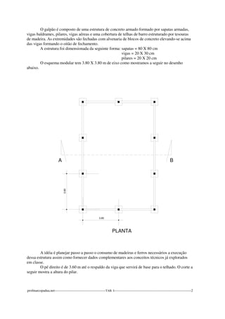 O galpão é composto de uma estrutura de concreto armado formado por sapatas armadas, 
vigas baldrames, pilares, vigas aéreas e uma cobertura de telhas de barro estruturado por tesouras 
de madeira. As extremidades são fechadas com alvenaria de blocos de concreto elevando-se acima 
das vigas formando o oitão de fechamento. 
A estrutura foi dimensionada da seguinte forma: sapatas = 80 X 80 cm 
vigas = 20 X 30 cm 
pilares = 20 X 20 cm 
O esquema modular tem 3.80 X 3.80 m de eixo como mostramos a seguir no desenho 
abaixo. 
3.80 
A 
3.80 
PLANTA 
B 
A idéia é planejar passo a passo o consumo de madeiras e ferros necessários a execução 
dessa estrutura assim como fornecer dados complementares aos conceitos técnicos já explorados 
em classe. 
O pé direito é de 3.60 m até o respaldo da viga que servirá de base para o telhado. O corte a 
seguir mostra a altura do pilar. 
profmarcopadua.net---------------------------------------------TAB. I--------------------------------------------------------------------2 
 