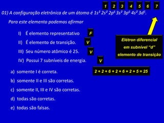 01) A configuração eletrônica de um átomo é 1s² 2s² 2p6 3s² 3p6 4s² 3d5.
Para este elemento podemos afirmar
I) É elemento representativo
II) É elemento de transição.
III) Seu número atômico é 25.
IV) Possui 7 subníveis de energia.
a) somente I é correta.
b) somente II e III são corretas.
c) somente II, III e IV são corretas.
d) todas são corretas.
e) todas são falsas.
Elétron diferencial
em subnível “d”
elemento de transição
F
V
2 + 2 + 6 + 2 + 6 + 2 + 5 = 25
V
1 2 3 4 5 6 7
V
 