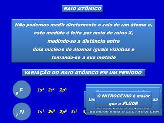 RAIO ATÔMICO
Não podemos medir diretamente o raio de um átomo e,
esta medida é feita por meio de raios X,
medindo-se a distância entre
dois núcleos de átomos iguais vizinhos e
tomando-se a sua metade
VARIAÇÃO DO RAIO ATÔMICO EM UMA FAMÍLIA
F
9
1s² 2s² 2p5
Cl
17 1s² 2s² 2p6 3s² 3p5
O cloro possui
três camadas eletrônicas
e o flúor tem
duas camadas eletrônicas
O cloro é maior
que o flúor pois tem mais
camadas eletrônicas
Numa mesma família o
tamanho do átomo aumenta
de cima para baixo
VARIAÇÃO DO RAIO ATÔMICO EM UM PERÍODO
A carga nuclear do FLÚOR
é maior que
a carga nuclear do NITROGÊNIO
atraindo mais a ELETROSFERA
F
9
1s² 2s² 2p5
N
7
1s² 2s² 2p3
Quanto menor o número atômico
maior será o átomo
Em um mesmo período o
tamanho do átomo aumenta da
direita para a esquerda
O NITROGÊNIO é maior
que o FLÚOR
 