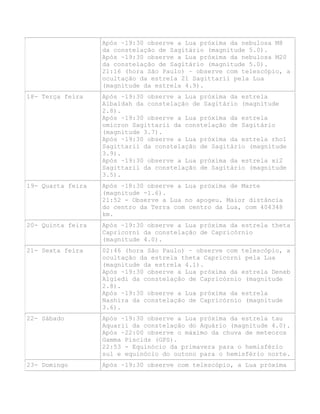 Após ~19:30 observe a Lua próxima da nebulosa M8
da constelação de Sagitário (magnitude 5.0).
Após ~19:30 observe a Lua próxima da nebulosa M20
da constelação de Sagitário (magnitude 5.0).
21:16 (hora São Paulo) – observe com telescópio, a
ocultação da estrela 21 Sagittarii pela Lua
(magnitude da estrela 4.9).
18- Terça feira Após ~19:30 observe a Lua próxima da estrela
Albaldah da constelação de Sagitário (magnitude
2.8).
Após ~19:30 observe a Lua próxima da estrela
omicron Sagittarii da constelação de Sagitário
(magnitude 3.7).
Após ~19:30 observe a Lua próxima da estrela rho1
Sagittarii da constelação de Sagitário (magnitude
3.9).
Após ~19:30 observe a Lua próxima da estrela xi2
Sagittarii da constelação de Sagitário (magnitude
3.5).
19- Quarta feira Após ~18:30 observe a Lua próxima de Marte
(magnitude -1.6).
21:52 - Observe a Lua no apogeu. Maior distância
do centro da Terra com centro da Lua, com 404348
km.
20- Quinta feira Após ~19:30 observe a Lua próxima da estrela theta
Capricorni da constelação de Capricórnio
(magnitude 4.0).
21- Sexta feira 02:46 (hora São Paulo) – observe com telescópio, a
ocultação da estrela theta Capricorni pela Lua
(magnitude da estrela 4.1).
Após ~19:30 observe a Lua próxima da estrela Deneb
Algiedi da constelação de Capricórnio (magnitude
2.8).
Após ~19:30 observe a Lua próxima da estrela
Nashira da constelação de Capricórnio (magnitude
3.6).
22- Sábado Após ~19:30 observe a Lua próxima da estrela tau
Aquarii da constelação do Aquário (magnitude 4.0).
Após ~22:00 observe o máximo da chuva de meteoros
Gamma Piscids (GPS).
22:53 - Equinócio da primavera para o hemisfério
sul e equinócio do outono para o hemisfério norte.
23- Domingo Após ~19:30 observe com telescópio, a Lua próxima
 