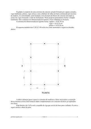 O galpão é composto de uma estrutura de concreto armado formado por sapatas armadas, 
vigas baldrames, pilares, vigas aéreas e uma cobertura de telhas de barro estruturado por tesouras 
de madeira. As extremidades serão fechadas com alvenaria de blocos de concreto elevando-se 
acima das vigas formando o oitão de fechamento. Nesta proposta pretendemos fechar o Galpão 
totalmente. Daí a estrutura ser dimensionada de maneira a ficar embutida na alvenaria. 
A estrutura foi dimensionada da seguinte forma: sapatas = 70 X 70 cm 
vigas = 14 X 25 cm 
pilares = 14 X 28 cm 
O esquema modular tem 3.30 X 3.30 m de eixo como mostramos a seguir no desenho 
abaixo. 
A B 
3.30 
PLANTA 
3.30 
A idéia é planejar passo a passo o consumo de madeiras e ferros necessários a execução 
dessa estrutura assim como fornecer dados complementares aos conceitos técnicos já explorados 
em classe. 
O pé direito é de 3.45 m até o respaldo da viga que servirá de base para o telhado. O corte a 
seguir mostra a altura do pilar. 
profmarcopadua.net---------------------------------------------TAB. II-------------------------------------------------------------------2 
 