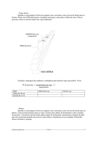 - Vigas aéreas. 
Quando a concretagem é feita em conjunto com a alvenaria, estas servem de fundo para as 
formas. Neste caso NÃO precisamos considerar uma peça a mais para o fundo da caixa. Para as 
gravatas valem os mesmos dados das vigas baldrames. 
Calcular a metragem das madeiras e multiplicar pelo total de vigas necessárias: 10 un. 
Nº de gravatas = comprimento da viga + 1 
espaçamento 
TIPO POR VIGA (m) TOTAL (m) 
Tábua de 30 cm 
Sarrafo de 5 cm 
- Pilares. 
Quando a concretagem é feita em conjunto com a alvenaria, estas servem de formas para os 
pilares, como já mencionamos para as vigas. Usamos duas tábuas de fechamento e duas camadas 
de gravatas. A alvenaria mesmo tendo apenas papel de fechamento, determinará a largura do pilar 
que será concretado quando esta estiver a meia altura e finalmente em seu respaldo. O desenho 
abaixo relembra a situação. 
profmarcopadua.net---------------------------------------------TAB. II-------------------------------------------------------------------5 
 