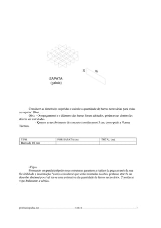 Considere as dimensões sugeridas e calcule a quantidade de barras necessárias para todas 
as sapatas: 10 un. 
Obs.: - O espaçamento e o diâmetro das barras foram adotados, porém essas dimensões 
devem ser calculadas. 
- Quanto ao recobrimento de concreto consideramos 5 cm, como pede a Norma 
Técnica. 
TIPO POR SAPATA (m) TOTAL (m) 
Barra de 10 mm 
-Vigas. 
Formando um paralelepípedo essas estruturas garantem a rigidez da peça através da sua 
flexibilidade e sustentação. Vamos considerar que serão montadas na obra, portanto através do 
desenho abaixo é possível ter-se uma estimativa da quantidade de ferros necessários. Considerar 
vigas baldrames e aéreas. 
profmarcopadua.net---------------------------------------------TAB. II-------------------------------------------------------------------7 
 