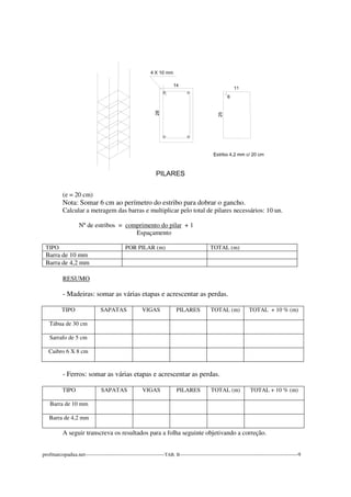 (e = 20 cm) 
Nota: Somar 6 cm ao perímetro do estribo para dobrar o gancho. 
Calcular a metragem das barras e multiplicar pelo total de pilares necessários: 10 un. 
Nº de estribos = comprimento do pilar + 1 
Espaçamento 
TIPO POR PILAR (m) TOTAL (m) 
Barra de 10 mm 
Barra de 4,2 mm 
RESUMO 
- Madeiras: somar as várias etapas e acrescentar as perdas. 
TIPO 
SAPATAS VIGAS PILARES TOTAL (m) TOTAL + 10 % (m) 
Tábua de 30 cm 
Sarrafo de 5 cm 
Caibro 6 X 8 cm 
- Ferros: somar as várias etapas e acrescentar as perdas. 
TIPO 
SAPATAS VIGAS PILARES TOTAL (m) TOTAL + 10 % (m) 
Barra de 10 mm 
Barra de 4,2 mm 
A seguir transcreva os resultados para a folha seguinte objetivando a correção. 
profmarcopadua.net---------------------------------------------TAB. II-------------------------------------------------------------------9 
 