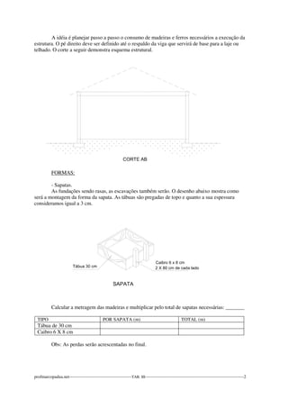 A idéia é planejar passo a passo o consumo de madeiras e ferros necessários a execução da 
estrutura. O pé direito deve ser definido até o respaldo da viga que servirá de base para a laje ou 
telhado. O corte a seguir demonstra esquema estrutural. 
FORMAS: 
- Sapatas. 
As fundações sendo rasas, as escavações também serão. O desenho abaixo mostra como 
será a montagem da forma da sapata. As tábuas são pregadas de topo e quanto a sua espessura 
consideramos igual a 3 cm. 
Calcular a metragem das madeiras e multiplicar pelo total de sapatas necessárias: _______ 
TIPO POR SAPATA (m) TOTAL (m) 
Tábua de 30 cm 
Caibro 6 X 8 cm 
Obs: As perdas serão acrescentadas no final. 
profmarcopadua.net-------------------------------------------TAB. III--------------------------------------------------------------------2 
 