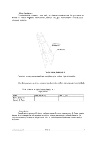 - Vigas baldrames. 
O esquema abaixo mostra como serão as caixas e o espaçamento das gravatas e sua 
dimensão. Vamos desprezar o travamento junto ao solo, pois normalmente são utilizados 
sobras de madeira. 
Calcular a metragem das madeiras e multiplicar pelo total de vigas necessárias: ________ 
Obs.: Consideramos as peças com a mesma dimensão, embora não sejam, por simplicidade. 
Nº de gravatas = comprimento da viga + 1 
espaçamento 
TIPO POR VIGA (m) TOTAL (m) 
Tábua de 30 cm 
Sarrafo de 5 cm 
- Vigas aéreas. 
Quando a concretagem é feita em conjunto com a alvenaria, estas servem de fundo para as 
formas. Se no seu caso for independente, considere uma peça a mais para o fundo da caixa. Os 
escoramentos também deverão ser previstos. Para as gravatas valem os mesmos dados das vigas 
baldrames. 
profmarcopadua.net-------------------------------------------TAB. III--------------------------------------------------------------------3 
 