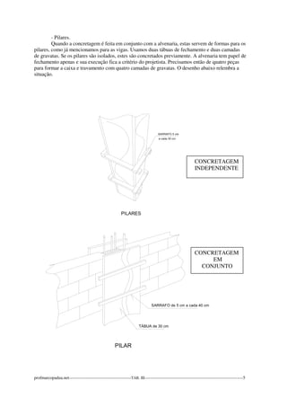 - Pilares. 
Quando a concretagem é feita em conjunto com a alvenaria, estas servem de formas para os 
pilares, como já mencionamos para as vigas. Usamos duas tábuas de fechamento e duas camadas 
de gravatas. Se os pilares são isolados, estes são concretados previamente. A alvenaria tem papel de 
fechamento apenas e sua execução fica a critério do projetista. Precisamos então de quatro peças 
para formar a caixa e travamento com quatro camadas de gravatas. O desenho abaixo relembra a 
situação. 
CONCRETAGEM 
INDEPENDENTE 
CONCRETAGEM 
EM 
CONJUNTO 
profmarcopadua.net-------------------------------------------TAB. III--------------------------------------------------------------------5 
 