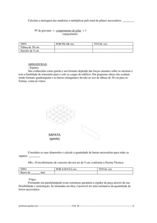 Calcular a metragem das madeiras e multiplicar pelo total de pilares necessários: ________ 
Nº de gravatas = comprimento do pilar + 1 
espaçamento 
TIPO POR PILAR (m) TOTAL (m) 
Tábua de 30 cm 
Sarrafo de 5 cm 
ARMADURAS: 
- Sapatas. 
São conhecidas como gaiola e seu formato depende das forças atuantes sobre as mesmas e 
tem a finalidade de transmitir para o solo as cargas do edifício. Em pequenas obras elas acabam 
tendo formato quadrangular e as barras retangulares devido ao uso de tábuas de 30 cm para as 
formas, como já vimos. 
Considere as suas dimensões e calcule a quantidade de barras necessárias para todas as 
sapatas: ________ 
Obs.: O recobrimento de concreto deverá ser de 5 cm, conforme a Norma Técnica. 
TIPO POR SAPATA (m) TOTAL (m) 
Barra de ______ mm 
-Vigas. 
Formando um paralelepípedo essas estruturas garantem a rigidez da peça através da sua 
flexibilidade e sustentação. Se montadas na obra, é possível ter uma estimativa da quantidade de 
ferros necessários. 
profmarcopadua.net-------------------------------------------TAB. III--------------------------------------------------------------------6 
 