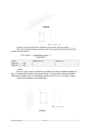 Calcular a metragem das barras e multiplicar pelo total de vigas necessárias: _______ 
Obs.: O recobrimento mínimo das barras é de 1,5 cm sendo que na base deve ter 3 cm, 
segundo a Norma Técnica. 
Nº de estribos = comprimento da viga + 1 
espaçamento 
TIPO POR VIGA (m) TOTAL (m) 
Barra de _____ mm 
Barra de _____ mm 
- Pilares. 
Como as vigas, vamos considerar as armaduras dos pilares também montadas na 
obra. A configuração mínima é a de quatro barras. As observações anteriores também 
valem para os pilares salvo o recobrimento que deve ser de 1,5 cm em todos os lados. 
Abaixo discriminamos sua configuração. 
profmarcopadua.net-------------------------------------------TAB. III--------------------------------------------------------------------7 
 