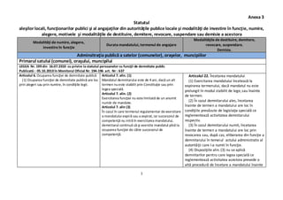 1
Anexa 3
Statutul
aleşilor locali, funcţionarilor publici şi al angajaţilor din autorităţile publice locale şi modalităţi de investire în funcţie, numire,
alegere, motivele şi modalităţile de destituire, demitere, revocare, suspendare sau demisie a acestora
Modalităţi de numire, alegere,
investire în funcţie
Durata mandatului, termenul de angajare
Modalităţile de destituire, demitere,
revocare, suspendare.
Demisia.
Adminsitraţia publică a satelor (comunelor), oraşelor, muncipiilor
Primarul satului (comunei), oraşului, muncipilui
LEGEA Nr. 199 din 16.07.2010 cu privire la statutul persoanelor cu funcţii de demnitate public
Publicată : 05.10.2010 în Monitorul Oficial Nr. 194-196 art. Nr : 637
Articolul 6. Ocuparea funcţiei de demnitate publică
(1) Ocuparea funcţiei de demnitate publică are loc
prin alegeri sau prin numire, în condiţiile legii.
Articolul 7. alin. (1)
Mandatul demnitarului este de 4 ani, dacă un alt
termen nueste stabilit prin Constituţie sau prin
legea specială.
Articolul 7. alin. (2)
Exercitarea funcţiei nu este limitată de un anumit
număr de mandate.
Articolul 7. alin (3)
În cazul în care termenul regulamentar de exercitare
a mandatului expiră sau a expirat,iar succesorul de
competenţă nu intră în exercitarea mandatului,
demnitarul continuă să-şi exercite mandatul pînă la
ocuparea funcţiei de către succesorul de
competenţă.
Articolul 22. Încetarea mandatului
(1) Exercitarea mandatului încetează la
expirarea termenului, dacă mandatul nu este
prelungit în modul stabilit de lege,sau înainte
de termen.
(2) În cazul demnitarului ales, încetarea
înainte de termen a mandatului are loc în
condiţiile prevăzute de legislaţia specială ce
reglementează activitatea demnitarului
respectiv.
(3) În cazul demnitarului numit, încetarea
înainte de termen a mandatului are loc prin
revocarea sau, după caz, eliberarea din funcţie a
demnitarului în temeiul actului administrativ al
autorităţii care l-a numit în funcţie.
(4) Dispoziţiile alin. (3) nu se aplică
demnitarilor pentru care legea specială ce
reglementează activitatea acestora prevede o
altă procedură de încetare a mandatului înainte
 