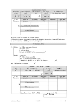 BLOCO DE CONCRETO 
Consumo 
(l/m2) 
Área da parede 
(m2) 
Vol. argamassa 
(lts.) 
Vol. traço 
1:0,5:8 
Nº de Masseiras 
(Vol. argam / Vol. traço) 
9 X 
16,80 = 
_º_ 
º 
171 lts. = 
Nº de 
Masseiras 
X 
1 lata de 
cimento 
Sacos (n/2) Preço unit. 
(R$) 
Total (R$) Custo (R$) 
- Somar - 
0,5 lata de cal Sacos (n=n) 
8 latas de areia 
4º passo – Custo da estrutura de concreto armado. 
As dimensões variam conforme a resistência do elemento. Adotaremos o traço 1:2:3 em todos 
os casos, assim como 13,80 m para a armadura pronta. 
TIJOLO DE BARRO 
A - Cintas L = 0,2 m (parede de 1 tijolo) 
H = 0,2 m (cinta) 
C = 6,0 m (total) 
Portanto 0,2 X 0,2 X 6,0 m = m3 
Pilares L = 0,2 m 
P = 0,2 m (igual a parede) 
H = 2,6 m (pé-direito menos a viga) 
Portanto (0,2 X 0,2 X 2,6 m) X 3 (nº de pilares) = m3 
Vol. Total = Cinta + Pilares = m3 
CIMENTO, AREIA, PEDRA E FERRO 
Vol. 
(m3) 
Vol. total (litros) 
Vol. X 1000 X 1,4 (+ 40%) 
V. traço 
1:2:3 
Nº Mass. 
(Vol.total./Vol.traço) 
_º_ 
º 
108 litros = 
Nº de 
Masseiras 
X 
1 lata de 
cimento 
Sacos (n/2) Preço unit. 
(R$) 
Total (R$) Custo (R$) 
- Somar - 
2 latas de areia 
3 latas de pedra 
Armadura pronta = 13,80 m X R$ (preço p/ m) = R$ 
Custo Total = R$ 
profmarcopadua.net------------------------------------------TAB. IV----------------------------------------------------------------4 
 
