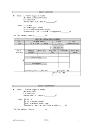 BLOCO CERÂMICO 
B - Cintas L = 0,14 m (largura da parede) 
H = 0,25 m (normalmente 0,30 m) 
C = 6,0 m (total) 
Portanto 0,14 X 0,25 X 6,00 m = m3 
Pilares L = 0,25 m 
P = 0,14 m (igual a parede) 
H = 2,55 m (pé-direito menos a viga) 
Portanto (0,25 X 0,14 X 2,55 m) X 3 (nº de pilares) = m3 
Vol. Total = Cinta + Pilares = m3 
CIMENTO, AREIA, PEDRA E FERRO 
Vol. 
(m3) 
Vol. total (litros) 
Vol. X 1000 X 1,4 (+ 40%) 
V. traço 
1:2:3 
Nº Mass. 
(Vol.total./Vol.traço) 
_º_ 
º 
108 litros = 
Nº de 
Masseiras 
X 
1 lata de 
cimento 
Sacos (n/2) Preço unit. 
(R$) 
Total (R$) Custo (R$) 
- Somar - 
2 latas de areia 
3 latas de pedra 
Armadura pronta = 13,80 m X R$ (preço p/ m) = R$ 
Custo Total = R$ 
BLOCO DE CONCRETO 
C - Cintas L = 0,14 m (largura da parede) 
H = 0,2 m (cinta) 
C = 6,0 m (total) 
Portanto 0,14 X 0,2 X 6,0 m = m3 
Pilares L = 0,2 m 
P = 0,14 m (igual a parede) 
H = 2,6 (pé-direito menos a viga) 
Portanto (0,2 X 0,14 X 2,6 m) X 3 (nº de pilares) = m3 
Vol. Total = Cinta + Pilares = m3 
profmarcopadua.net------------------------------------------TAB. IV----------------------------------------------------------------5 
 