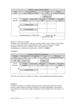 CIMENTO, AREIA, PEDRA E FERRO 
Vol. 
(m3) 
Vol. total (litros) 
Vol. X 1000 X 1,4 (+ 40%) 
V. traço 
1:2:3 
Nº Mass. 
(Vol.total./Vol.traço) 
_º_ 
º 
108 litros = 
Nº de 
Masseiras 
X 
1 lata de 
cimento 
Sacos (n/2) Preço unit. 
(R$) 
Total (R$) Custo (R$) 
- Somar - 
2 latas de areia 
3 latas de pedra 
Armadura pronta = 13,80 m X R$ (preço p/ m) = R$ 
Custo Total = R$ 
5º Passo – Custo do revestimento. 
Dividindo-se esta etapa em duas, sendo que a primeira comum a todos elementos, tem a função 
de tornar a parede mais áspera e apropriada para receber a outra camada que é o emboço. 
O chapisco e feito no traço 1:3 (cimento e areia) e seu consumo é de 5 l/m2. 
Considerando-se os dois lados revestidos temos: 16,80 X 2 = 33,60 m2 
CHAPISCO: 
COMUM A TODOS OS ELEMENTOS 
Consumo 
(l/m2) 
Área da parede 
(m2) 
Vol. argamassa 
(lts.) 
V. traço 
1:3 
Nº Masseiras 
(Vol. argam / Vol. traço) 
5 X 
33,60 = 
_º_ 
º 
72 litros = 
Nº de 
Masseiras 
X 
1 lata de 
cimento 
Sacos (n/2) Preço unit. 
(R$) 
Total (R$) Custo (R$) 
- Somar - 
A 
3 latas de areia 
Obs.: Este custo deverá ser somado ao do emboço, variável dependendo do elemento utilizado. 
EMBOÇO: 
O volume de argamassa é calculado a partir da espessura exigida pelo elemento de alvenaria 
utilizado. Alguns elementos produzem superfícies com muita irregularidade e necessitam de 
uma cobertura mais espessa para melhor acabamento. O traço utilizado será 1:2:9 (cimento, cal 
e areia). 
profmarcopadua.net------------------------------------------TAB. IV----------------------------------------------------------------6 
 