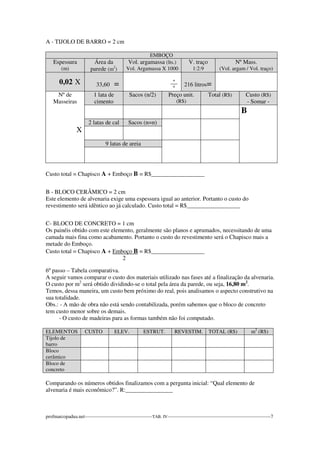 A - TIJOLO DE BARRO = 2 cm 
EMBOÇO 
Espessura 
(m) 
Área da 
parede (m2) 
Vol. argamassa (lts.) 
Vol. Argamassa X 1000 
V. traço 
1:2:9 
Nº Mass. 
(Vol. argam / Vol. traço) 
0,02 X 
33,60 = 
_º_ 
º 
216 litros= 
Nº de 
Masseiras 
X 
1 lata de 
cimento 
Sacos (n/2) Preço unit. 
(R$) 
Total (R$) Custo (R$) 
- Somar - 
B 
2 latas de cal Sacos (n=n) 
9 latas de areia 
Custo total = Chapisco A + Emboço B = R$__________________ 
B - BLOCO CERÂMICO = 2 cm 
Este elemento de alvenaria exige uma espessura igual ao anterior. Portanto o custo do 
revestimento será idêntico ao já calculado. Custo total = R$__________________ 
C- BLOCO DE CONCRETO = 1 cm 
Os painéis obtido com este elemento, geralmente são planos e aprumados, necessitando de uma 
camada mais fina como acabamento. Portanto o custo do revestimento será o Chapisco mais a 
metade do Emboço. 
Custo total = Chapisco A + Emboço B = R$__________________ 
2 
6º passo – Tabela comparativa. 
A seguir vamos comparar o custo dos materiais utilizado nas fases até a finalização da alvenaria. 
O custo por m2 será obtido dividindo-se o total pela área da parede, ou seja, 16,80 m2. 
Temos, dessa maneira, um custo bem próximo do real, pois analisamos o aspecto construtivo na 
sua totalidade. 
Obs.: - A mão de obra não está sendo contabilizada, porém sabemos que o bloco de concreto 
tem custo menor sobre os demais. 
- O custo de madeiras para as formas também não foi computado. 
ELEMENTOS CUSTO ELEV. ESTRUT. REVESTIM. TOTAL (R$) m2 (R$) 
Tijolo de 
barro 
Bloco 
cerâmico 
Bloco de 
concreto 
Comparando os números obtidos finalizamos com a pergunta inicial: “Qual elemento de 
alvenaria é mais econômico?”. R:________________ 
profmarcopadua.net------------------------------------------TAB. IV----------------------------------------------------------------7 
 