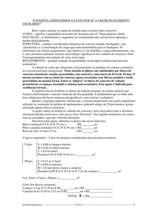“É POSSÍVEL DIMINUIRMOS O CUSTO POR M2 A PARTIR DO ELEMENTO 
ESCOLHIDO?” 
Bem, vamos analisar as etapas de trabalho para concluir onde é possível: 
CUSTO – significa a quantidade necessária de elementos por m2. Nada podemos abater. 
ELEVAÇÃO – se diminuirmos a argamassa de assentamento não será possível aprumar a 
parede adequadamente. 
ESTRUTURA – estamos considerando elementos de concreto armado interligados, cuja 
característica é a concentração de cargas que serão transmitidas para as fundações. Se 
utilizarmos um sistema autoportante, cujo objetivo é o de distribuir a carga uniformemente, isto 
é, uma alvenaria estrutural, teremos uma redução significativa nos volumes de concreto e ferro. 
Consequentemente uma redução de custo nesta etapa. 
REVESTIMENTO – qualquer redução de quantidades nesta etapa resultaria num péssimo 
acabamento. 
A redução de custo que almejamos está justamente na mudança do sistema construtivo, 
de convencional para autoportante. Neste sistema os pilares são substituídos por blocos de 
concreto estruturais vazados preenchidos com concreto e uma barra de ferro de 10 mm. O 
mesmo acontece com as cintas de concreto agora executadas com blocos canaleta e sendo 
preenchidos da mesma forma. Entre os “pilares” os blocos de concreto de vedação 
preencherão os espaços, tornando o sistema mais econômico. Esta opção é indicada para 
residências térreas. 
O segredo está em distribuir os pilares de maneira racional, da mesma maneira que 
fizemos anteriormente e usarmos materiais de boa qualidade. É fundamental que se tenha uma 
base sólida para não haver surpresas desagradáveis como trincas e rachaduras. 
Quanto a segurança podemos afirmar que o sistema autoportante está sendo amplamente 
utilizado na construção de prédios de apartamentos, podendo atingir até 20 pavimentos, porem 
utilizando apenas blocos estruturais. 
A seguir vamos recalcular os volumes de concreto e ferro necessários para a alvenaria 
estrutural obtendo assim novo valor para o item “Estrutura”. Em seguida somaremos aos outros 
itens já calculados e que não sofreram alterações. 
Será necessário agora, obtermos os preços dos novos materiais: 
Bloco estrutural (14 X 19 X 39 cm) = R$ un 
Bloco canaleta estrutural (14 X 19 X 39 cm) = R$ un 
Barra de ferro 10 mm (12 m) = R$ un 
4º passo (repetindo) – Custo da estrutura considerando uma alvenaria estrutural. 
Cintas L = 0,08 m (largura interna) 
H = 0,16 m (altura interna) 
C = 6,0 m (total) 
Portanto 0,16 X 0,08 X 6,0 m = m3 
Pilares L = 0,15 m (1 furo) 
P = 0,08 m (interna) 
H = 2,6 (pé-direito menos a canaleta) 
Portanto (0,08 X 0,15 X 2,6 m) X 3 (nº de colunas) = m3 
Vol. Total = Cintas + Pilares = m3 
Custo dos blocos estruturais: 
Colunas (13 pç X 3) 39 un X R$ un = R$_______________ 
Canaleta (6 m / 0,39 m) 15,5 un X R$ un = R$________________ 
TOTAL A = R$________________ 
profmarcopadua.net------------------------------------------TAB. IV----------------------------------------------------------------8 
 
