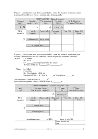 2º passo – Consideramos neste item as quantidades e custos dos materiais necessários para o 
assentamento dos blocos e elevar a alvenaria até a altura desejada. 
ASSENTAMENTO – Blocos de concreto 
Consumo 
(l/m2) 
Área das 
paredes (m2) 
Vol. argamassa 
(lts.) 
Vol. traço 
1:0,5:8 
Nº de Masseiras 
(Vol. argam / Vol. traço) 
9 X 
= 
_º_ 
º 
171 lts. = 
Nº de 
Masseiras 
X 
1 lata de 
cimento 
Sacos (n/2) Preço unit. 
(R$) 
Total (R$) Custo (R$) 
- Somar - 
0,5 lata de cal Sacos (n=n) 
8 latas de areia 
3º passo – Consideramos neste item as quantidades e custos dos materiais necessários para 
executar a Superestrutura, ou seja, as formas e a concretagem dos elementos estruturais. 
Cintas L = 0,14 m 
H = 0,2 m 
C = _______ m (comprimento total das cintas) 
Portanto 0,14 X 0,2 X _______ m = m3 
Pilares L = 0,2 m 
P = 0,14 m 
H = 2,6 (pé-direito = 2,80 m) 
Portanto (0,2 X 0,14 X 2,6 m) X ______ (nº de pilares) = m3 
Concreto/Total = Cintas + Pilares = m3 
Ferros (armadura pronta) /Total = Cintas + Pilares =__________m 
CONCRETO ARMADO – Cimento, areia, pedra e ferro 
Vol. 
(m3) 
Vol. total (litros) 
Vol. X 1000 X 1,4 (+ 40%) 
V. traço 
1:2:3 
Nº Mass. 
(Vol.total./Vol.traço) 
_º_ 
º 
108 litros = 
Nº de 
Masseiras 
X 
1 lata de 
cimento 
Sacos (n/2) Preço unit. 
(R$) 
Total (R$) Custo (R$) 
- Somar - 
2 latas de areia 
3 latas de pedra 
Armadura pronta = m X R$ (preço p/ m) = R$ 
Custo Total = R$ 
(B) 
profmarcopadua.net------------------------------------------TAB. VI----------------------------------------------------------------2 
 