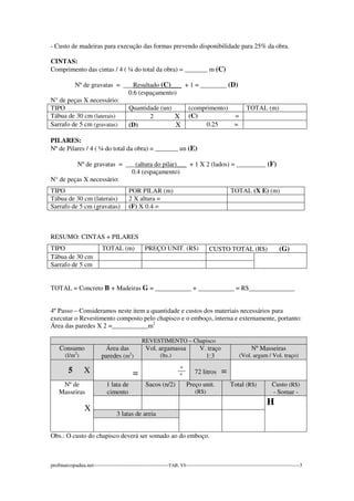 - Custo de madeiras para execução das formas prevendo disponibilidade para 25% da obra. 
CINTAS: 
Comprimento das cintas / 4 ( ¼ do total da obra) = _______ m (C) 
Nº de gravatas = ___Resultado (C)___ + 1 = ________ (D) 
0.6 (espaçamento) 
N° de peças X necessário: 
TIPO Quantidade (un) (comprimento) TOTAL (m) 
Tábua de 30 cm (laterais) 2 X (C) = 
Sarrafo de 5 cm (gravatas) (D) X 0.25 = 
PILARES: 
Nº de Pilares / 4 ( ¼ do total da obra) = _______ un (E) 
Nº de gravatas = ___(altura do pilar)___ + 1 X 2 (lados) = _________ (F) 
0.4 (espaçamento) 
N° de peças X necessário: 
TIPO POR PILAR (m) TOTAL (X E) (m) 
Tábua de 30 cm (laterais) 2 X altura = 
Sarrafo de 5 cm (gravatas) (F) X 0.4 = 
RESUMO: CINTAS + PILARES 
TIPO TOTAL (m) PREÇO UNIT. (R$) CUSTO TOTAL (R$) (G) 
Tábua de 30 cm 
Sarrafo de 5 cm 
TOTAL = Concreto B + Madeiras G = ___________ + ___________ = R$______________ 
4º Passo – Consideramos neste item a quantidade e custos dos materiais necessários para 
executar o Revestimento composto pelo chapisco e o emboço, interna e externamente, portanto: 
Área das paredes X 2 =___________m2 
REVESTIMENTO – Chapisco 
Consumo 
(l/m2) 
Área das 
paredes (m2) 
Vol. argamassa 
(lts.) 
V. traço 
1:3 
Nº Masseiras 
(Vol. argam / Vol. traço) 
5 X 
= 
_º_ 
º 
72 litros = 
Nº de 
Masseiras 
X 
1 lata de 
cimento 
Sacos (n/2) Preço unit. 
(R$) 
Total (R$) Custo (R$) 
- Somar - 
H 
3 latas de areia 
Obs.: O custo do chapisco deverá ser somado ao do emboço. 
profmarcopadua.net------------------------------------------TAB. VI----------------------------------------------------------------3 
 