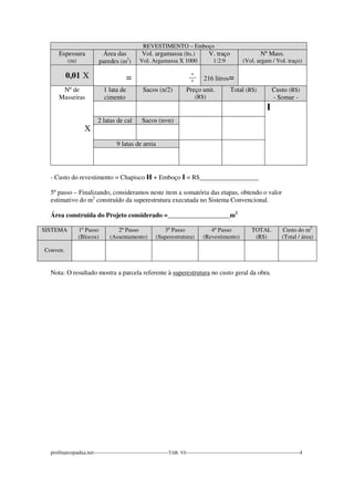 REVESTIMENTO – Emboço 
Espessura 
(m) 
Área das 
paredes (m2) 
Vol. argamassa (lts.) 
Vol. Argamassa X 1000 
V. traço 
1:2:9 
Nº Mass. 
(Vol. argam / Vol. traço) 
0,01 X 
= 
_º_ 
º 
216 litros= 
Nº de 
Masseiras 
X 
1 lata de 
cimento 
Sacos (n/2) Preço unit. 
(R$) 
Total (R$) Custo (R$) 
- Somar - 
I 
2 latas de cal Sacos (n=n) 
9 latas de areia 
- Custo do revestimento = Chapisco H + Emboço I = R$__________________ 
5º passo – Finalizando, consideramos neste item a somatória das etapas, obtendo o valor 
estimativo do m2 construído da superestrutura executada no Sistema Convencional. 
Área construída do Projeto considerado =___________________m2 
SISTEMA 
1º Passo 
(Blocos) 
2º Passo 
(Assentamento) 
3º Passo 
(Superestrutura) 
4º Passo 
(Revestimento) 
TOTAL 
(R$) 
Custo do m2 
(Total / área) 
Conven. 
Nota: O resultado mostra a parcela referente à superestrutura no custo geral da obra. 
profmarcopadua.net------------------------------------------TAB. VI----------------------------------------------------------------4 
