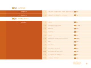 10
Uniforme
8 . 1 >> Comercial 8 . 1 . 1 Conjunto de peças por posto de tr abalho 600
8 . 2 >> Esportivo 8 . 1 . 2 Conjunto de peças por atividade 750
Promocional
9 . 1 >> DIVERSOS 9 . 1 . 1 ADESIVO 500
9 . 1 . 2 AGENDA PERSONALIZADA 13.300
9 . 1 . 3 BANDEIRA 300
9 . 1 . 4 BANDEIROLA 200
9 . 1 . 5 BANNER 900
9 . 1 . 6 BARALHO personalizado (caixa e cartas) 2.500
9 . 1 . 7 BONÉ 300
9 . 1 . 8 BOTTON/PIN 250
9 . 1 . 9 CALENDÁRIO DE BOLSO 500
9 . 1 . 1 0 CALENDÁRIO DE MESA (lâmina) 300
9 . 1 . 1 1 CALENDÁRIO DE PAREDE (lâmina) 700
9 . 1 . 1 2 CAMISETA – ESTAMPA 600
CONT I NUA >>
9
8
 