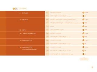 8
Editorial
7 . 1 >> CATÁLOGO
7 . 1 . 1 Projeto gr áfico 3.500
7 . 1 . 2 Editor ação e finalização (por página) 90
7 . 2 >> CD e DVD 7 . 2 . 1 Projeto gr áfico de capa e contr a-capa 1.150
7 . 2 . 2 Projeto, editor ação e finalização (por página do encarte) 180
7 . 2 . 3 Label 600
7 . 3 >> CAPA 7 . 3 . 1 layout e finalização 920
7 . 4 >> Jornal informativo 7 . 4 . 1 Projeto gr áfico 2.100
7 . 4 . 2 Editor ação e finalização (por página) 120
7 . 5 >> Livro de texto 7 . 5 . 1 Projeto gr áfico 1.150
7 . 5 . 2 Editor ação e finalização (por página) 25
7 . 6 >> Livro de texto,
ilustração e imagens
7 . 6 . 1 Projeto gr áfico 4.050
7 . 6 . 2 Editor ação e finalização (por página) 80
7 . 6 . 3 Manipulação de tabela/gr áfico (cada) 50
CONT I NUA >>
7
 