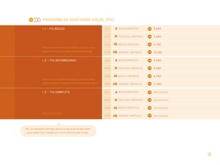1

Programa de Identidade Visual (PIV)
1 . 1 >> PIV básico

1.1.1

Mi c r o e m p r e s a

2.500

1.1.2

Pequena empresa

3.400

1.1.3

Média empresa

5.700

papel timbrado, um modelo de envelope fechado

1.1.4

Grande empresa

10.200

1 . 2 >> PIV intermediário

1.2.1

Mi c r o e m p r e s a

3.560

1.2.2

Pequena empresa

4.480

1.2.3

Média empresa

6.760

papel timbrado, envelopes fechados, etiqueta e pasta

1.2.4

Grande empresa

11.360

1 . 3 >> PIV completo

1.3.1

Mi c r o e m p r e s a

Sob consulta

1.3.2

Pequena empresa

Sob consulta

1.3.3

Média empresa

Sob consulta

1.3.4

Grande empresa

Sob consulta

Itens: marca, manual de aplicação, cartão de visita,

Itens: marca, manual de aplicação, cartão de visita,

Itens: sob consulta

Obs.: as aplicações definidas para os programas de identidade
visual podem ser trocadas por outros itens de valor similar.

3

 