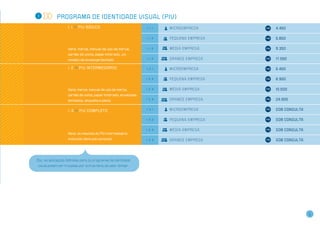 1            Programa de Identidade Visual (PIV)
                    1 . 1 >> PIV básico                           1.1.1   M i c r o emp r e s a       4.450

                                                                  1.1.2   Pe q u e n a em p r e s a   5.850


                    Itens: marca, manual de uso da marca,         1.1.3   M é d i a em p r e s a      9.350
                    cartão de visita, papel timbrado, um
                    modelo de envelope fechado                    1.1.4   G r a n d e em p r e s a    17.050

                    1 . 2 >> PIV intermediário                    1.2.1   M i c r o emp r e s a       5.450

                                                                  1.2.2   Pe q u e n a em p r e s a   6.950


                    Itens: marca, manual de uso da marca,         1.2.3   M é d i a em p r e s a      10.500
                    cartão de visita, papel timbrado, envelopes
                    fechados, etiqueta e pasta                    1.2.4   G r a n d e em p r e s a    24.900


                    1 . 3 >> PIV completo                         1.3.1   M i c r o emp r e s a       Sob consulta

                                                                  1.3.2   Pe q u e n a em p r e s a   Sob consulta

                                                                  1.3.3   M é d i a em p r e s a      Sob consulta
                    Itens: os mesmos do PIV intermediário
                    incluindo itens sob consulta                  1.3.4   G r a n d e em p r e s a    Sob consulta




Obs.: as aplicações definidas para os programas de identidade
 visual podem ser trocadas por outros itens de valor similar.




                                                                                                                     5
 