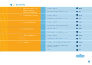 7   Editorial

       7 . 7 >> Revista de textos, COM    7.7.1    Pr o j e to gr á f i c o                                        6.350

               tabelas, gráficos,
                                          7.7.2    Ed i to r a ç ã o e f i n a l i z a ç ã o   (por página)        80
               figuras e fotografias


       7 . 8 >> Periódico Institucional   7.8.1    Pr o j e to gr á f i c o                                        2.750


                                          7.8.2    Ed i to r a ç ã o e f i n a l i z a ç ã o   (por página)        130


       7 . 9 >> Perfil Institucional      7.9.1    Pr o j e to gr á f i c o                                        4.600


                                          7.9.2    Ed i to r a ç ã o e f i n a l i z a ç ã o   (por página)        130


       7 . 1 0 >> Relatório anual         7.10.1   Pr o j e to gr á f i c o                                        8.800


                                          7.10.2   Ed i to r a ç ã o e f i n a l i z a ç ã o   (por página)        190


       7 . 1 1 >> Jornal informativo      7.11.1   Pr o j e to gr á f i c o                                        2.300

       Até 16 páginas
                                          7.11.2   Ed i to r a ç ã o e f i n a l i z a ç ã o   (por página)        130


       7 . 1 3 >> CD   e   DVD            7.13.1   Pr o j e to gr á f i c o d e c a pa e c o n t r a - c a pa      1.250


                                          7.13.2
                                                   Pr o j e to , e d i to r a ç ã o e f i n a l i z a ç ã o        190
                                                   (por página do encarte)



                                          7.13.3   Label                                                           650




                                                                                                                CONTINUA >>




                                                                                                                              11
 