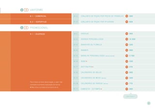 Uniforme
8 . 1 >> Comercial 8 . 1 . 1 Conjunto de peças por posto de tr abalho 660
8 . 2 >> Esportivo 8 . 1 . 2 Conjunto de peças por atividade 825
Promocional
9 . 1 >> DIVERSOS
Para todos os itens desta seção, o valor não
considera somente a aplicação de marca.
Não inclui o projeto do produto em si.
9 . 1 . 1 ADESIVO 550
9 . 1 . 2 AGENDA PERSONALIZADA 13.300
9 . 1 . 3 BANDEIRA ou FLÂMULA 330
9 . 1 . 4 BANNER 990
9 . 1 . 5 BARALHO personalizado (caixa e cartas) 2.750
9 . 1 . 6 BONÉ 330
9 . 1 . 7 BOTTON/PIN 275
9 . 1 . 8 CALENDÁRIO DE BOLSO 550
9 . 1 . 9 CALENDÁRIO DE MESA (lâmina) 330
9 . 1 . 1 0 CALENDÁRIO DE PAREDE (lâmina) 770
9 . 1 . 1 1 CAMISETA – ESTAMPA 660
CONT I NUA >>
9
8
9
 