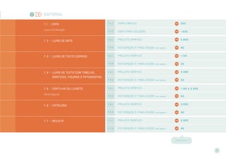 Editorial
7 . 1 >> CAPA
Layout e finalização
7 . 1 . 1 capa simples 920
7 . 1 . 2 capa par a coleção 1.500
7 . 2 >> Livro de arte
7 . 2 . 1 Projeto gr áfico 5.800
7 . 2 . 2 Editor ação e finalização (por página) 80
7 . 3 >> Livro de texto corrido 7 . 3 . 1 Projeto gr áfico 1.150
7 . 3 . 2 Editor ação e finalização (por página) 25
7 . 4 >> Livro de texto COM tabelas,
gráficos, figuras e fotografias
7 . 4 . 1 Projeto gr áfico 4.050
7 . 4 . 2 Editor ação e finalização (por página) 50
7 . 5 >> cartilha ou livreto
Até 64 páginas
7 . 5 . 1 Projeto gr áfico 1.150 a 3.500
7 . 5 . 2 Editor ação e finalização (por página) 50
7 . 6 >> CATÁLOGO
7 . 6 . 1 Projeto gr áfico 3.500
7 . 6 . 2 Editor ação e finalização (por página) 90
7 . 7 >> Revista 7 . 7 . 1 Projeto gr áfico 5.800
7 . 7 . 2 Editor ação e finalização (por página) 80
CONT I NUA >>
7
7
 
