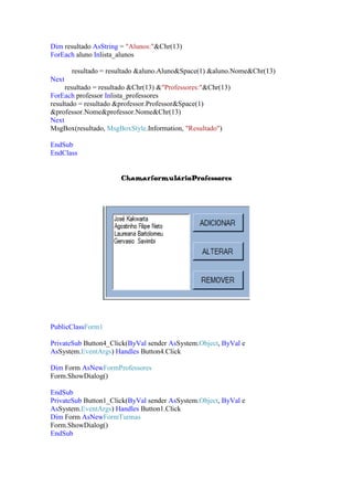 Dim resultado AsString = "Alunos:"&Chr(13)
ForEach aluno Inlista_alunos
resultado = resultado &aluno.Aluno&Space(1) &aluno.Nome&Chr(13)
Next
resultado = resultado &Chr(13) &"Professores:"&Chr(13)
ForEach professor Inlista_professores
resultado = resultado &professor.Professor&Space(1)
&professor.Nome&professor.Nome&Chr(13)
Next
MsgBox(resultado, MsgBoxStyle.Information, "Resultado")
EndSub
EndClass
ChamarformulárioProfessores

PublicClassForm1
PrivateSub Button4_Click(ByVal sender AsSystem.Object, ByVal e
AsSystem.EventArgs) Handles Button4.Click
Dim Form AsNewFormProfessores
Form.ShowDialog()
EndSub
PrivateSub Button1_Click(ByVal sender AsSystem.Object, ByVal e
AsSystem.EventArgs) Handles Button1.Click
Dim Form AsNewFormTurmas
Form.ShowDialog()
EndSub

 