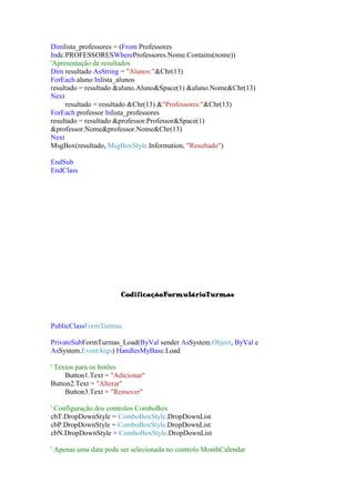 Dimlista_professores = (From Professores
Indc.PROFESSORESWhereProfessores.Nome.Contains(nome))
'Apresentação de resultados
Dim resultado AsString = "Alunos:"&Chr(13)
ForEach aluno Inlista_alunos
resultado = resultado &aluno.Aluno&Space(1) &aluno.Nome&Chr(13)
Next
resultado = resultado &Chr(13) &"Professores:"&Chr(13)
ForEach professor Inlista_professores
resultado = resultado &professor.Professor&Space(1)
&professor.Nome&professor.Nome&Chr(13)
Next
MsgBox(resultado, MsgBoxStyle.Information, "Resultado")
EndSub
EndClass

CodificaçãoFormulárioTurmas

PublicClassFormTurmas
PrivateSubFormTurmas_Load(ByVal sender AsSystem.Object, ByVal e
AsSystem.EventArgs) HandlesMyBase.Load
' Textos para os botões
Button1.Text = "Adicionar"
Button2.Text = "Alterar"
Button3.Text = "Remover"
' Configuração dos controlos ComboBox
cbT.DropDownStyle = ComboBoxStyle.DropDownList
cbP.DropDownStyle = ComboBoxStyle.DropDownList
cbN.DropDownStyle = ComboBoxStyle.DropDownList
' Apenas uma data pode ser selecionada no controlo MonthCalendar

 